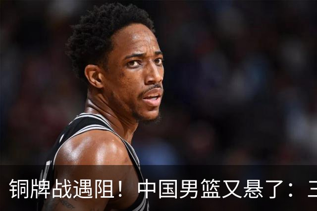 铜牌战遇阻！中国男篮又悬了：三项数据齐拉胯，郭士强变阵失败！